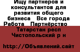 Ищу партнеров и консультантов для развития общего бизнеса - Все города Работа » Партнёрство   . Татарстан респ.,Чистопольский р-н